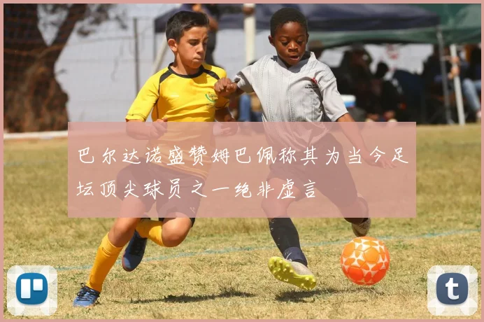 巴尔达诺盛赞姆巴佩称其为当今足坛顶尖球员之一绝非虚言