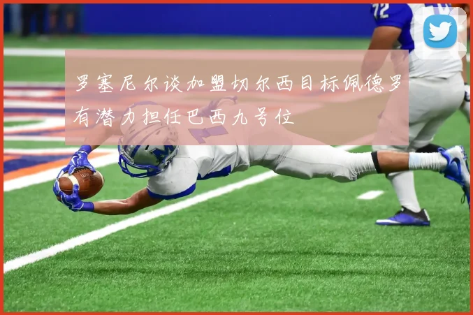 罗塞尼尔谈加盟切尔西目标佩德罗有潜力担任巴西九号位