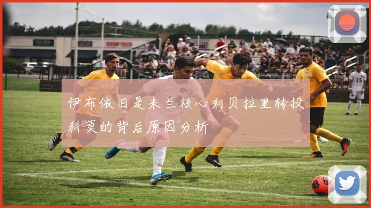 伊布依旧是米兰核心利贝拉里转投科莫的背后原因分析