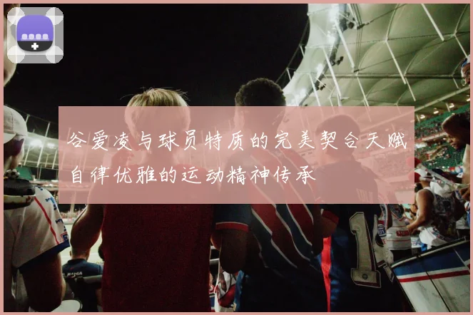 谷爱凌与球员特质的完美契合天赋自律优雅的运动精神传承