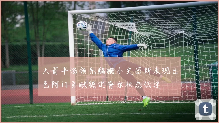 火箭半场领先鹈鹕小史密斯表现出色阿门贡献稳定普尔状态低迷