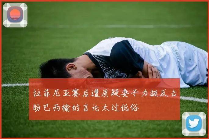 拉菲尼亚赛后遭质疑妻子力挺反击盼巴西输的言论太过低俗