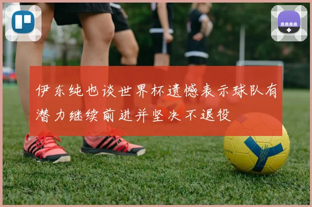 伊东纯也谈世界杯遗憾表示球队有潜力继续前进并坚决不退役