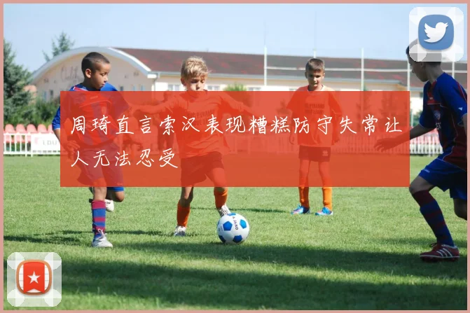 周琦直言索汉表现糟糕防守失常让人无法忍受