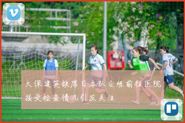 久保建英缺席日本队合练前往医院接受检查情况引发关注