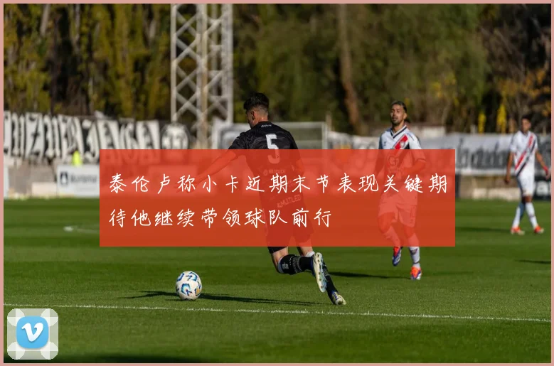 泰伦卢称小卡近期末节表现关键期待他继续带领球队前行