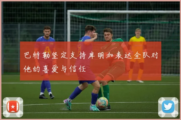 巴特勒坚定支持库明加表达全队对他的喜爱与信任