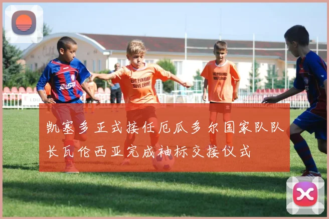 凯塞多正式接任厄瓜多尔国家队队长瓦伦西亚完成袖标交接仪式