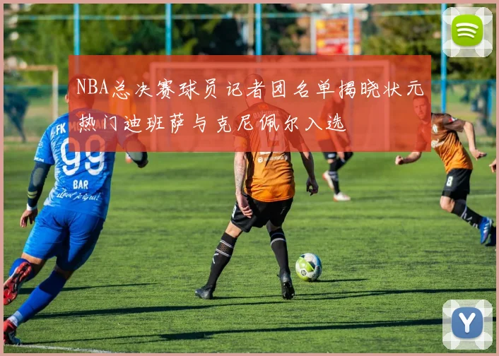 NBA总决赛球员记者团名单揭晓状元热门迪班萨与克尼佩尔入选