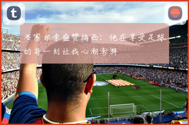 洛塞尔索盛赞梅西：他在享受足球的每一刻让我心潮澎湃