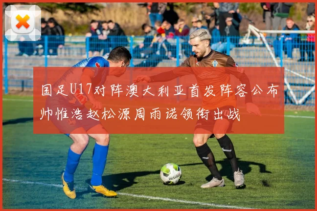 国足U17对阵澳大利亚首发阵容公布帅惟浩赵松源周雨诺领衔出战