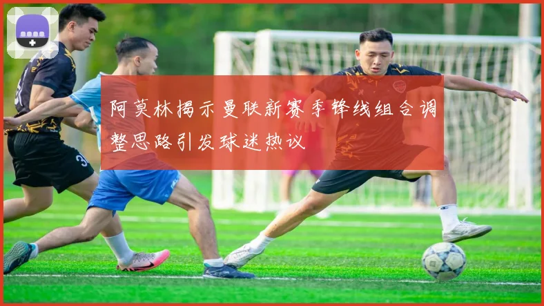 阿莫林揭示曼联新赛季锋线组合调整思路引发球迷热议