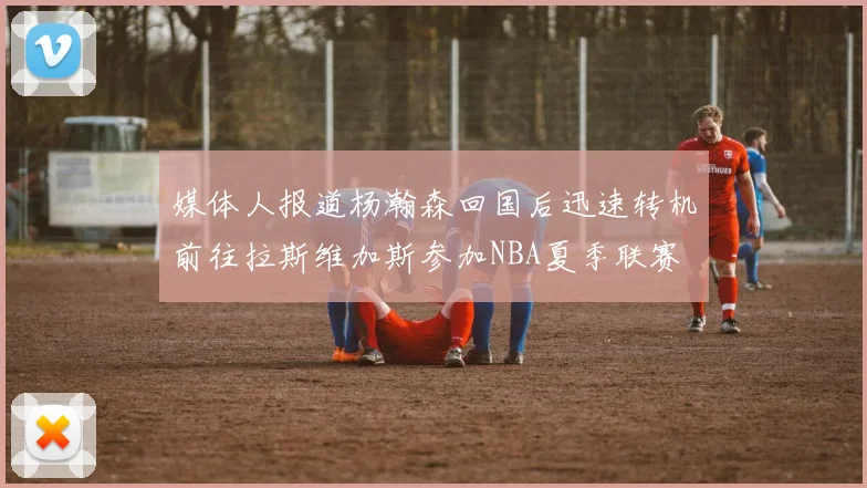 媒体人报道杨瀚森回国后迅速转机前往拉斯维加斯参加NBA夏季联赛