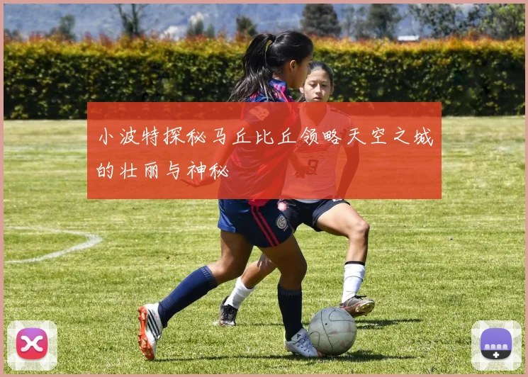 小波特探秘马丘比丘领略天空之城的壮丽与神秘