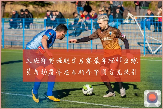 文班即将崛起季后赛最年轻40分球员与幼詹齐名东科乔华同台竞技引关注