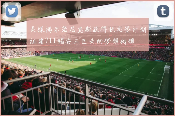 美媒揭示若尼克斯获得状元签计划组建711锡安三巨头的梦想构想