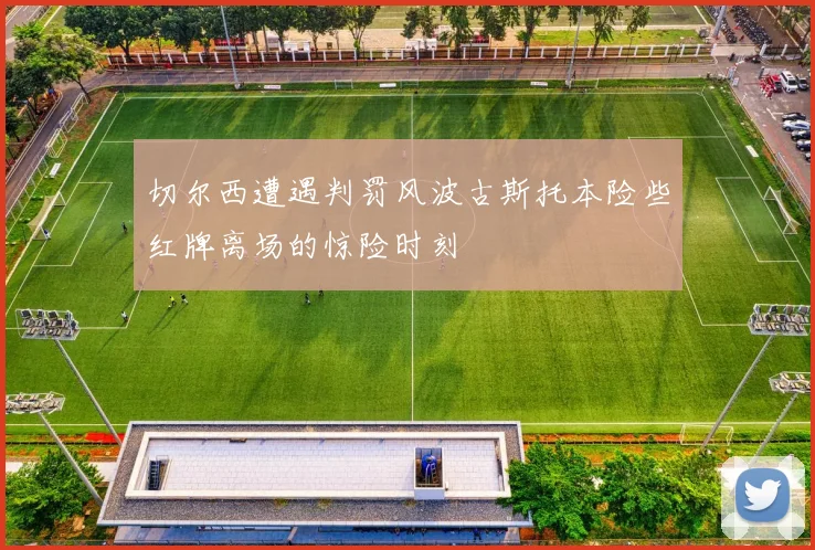 切尔西遭遇判罚风波古斯托本险些红牌离场的惊险时刻