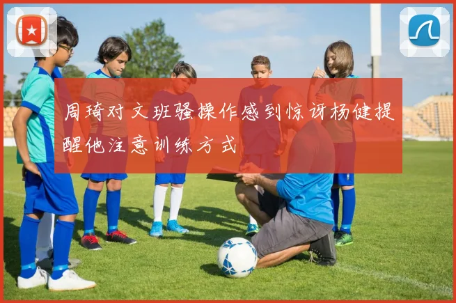 周琦对文班骚操作感到惊讶杨健提醒他注意训练方式