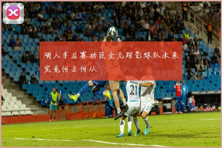 湖人季后赛功臣全无踪影球队未来究竟何去何从