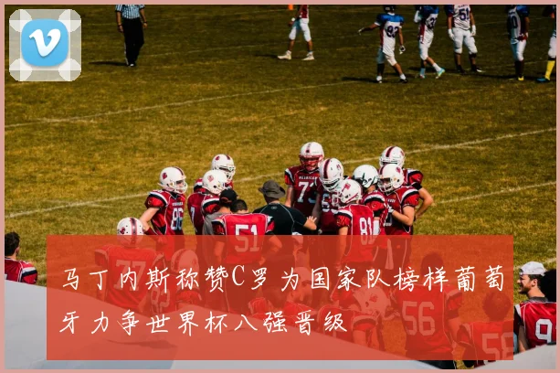 马丁内斯称赞C罗为国家队榜样葡萄牙力争世界杯八强晋级