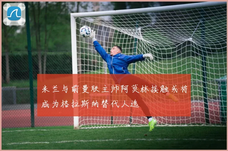 米兰与前曼联主帅阿莫林接触或将成为格拉斯纳替代人选