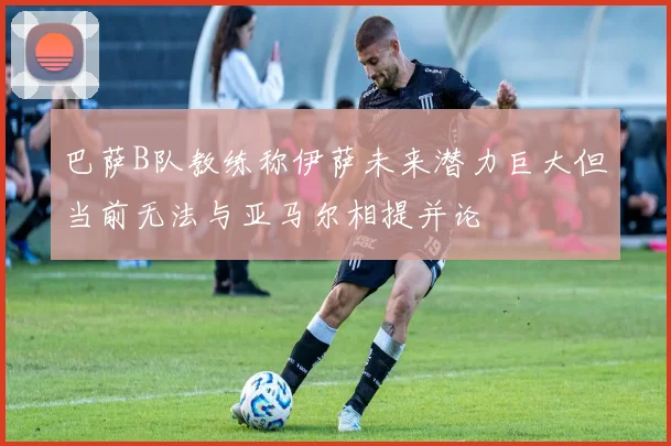 巴萨B队教练称伊萨未来潜力巨大但当前无法与亚马尔相提并论