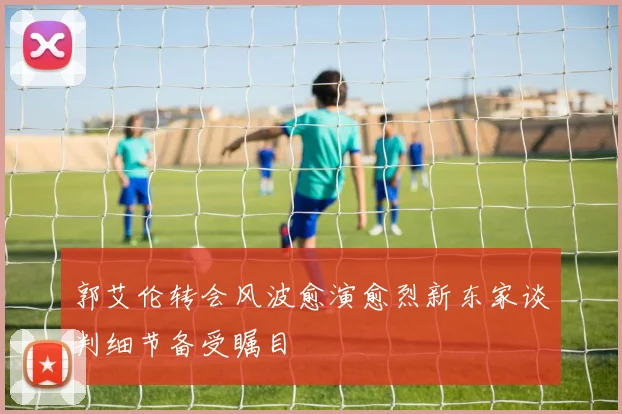 郭艾伦转会风波愈演愈烈新东家谈判细节备受瞩目