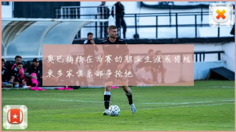 奥巴梅扬在马赛的职业生涯或将结束多家俱乐部争抢他