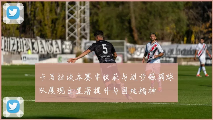 卡马拉谈本赛季收获与进步强调球队展现出显著提升与团结精神